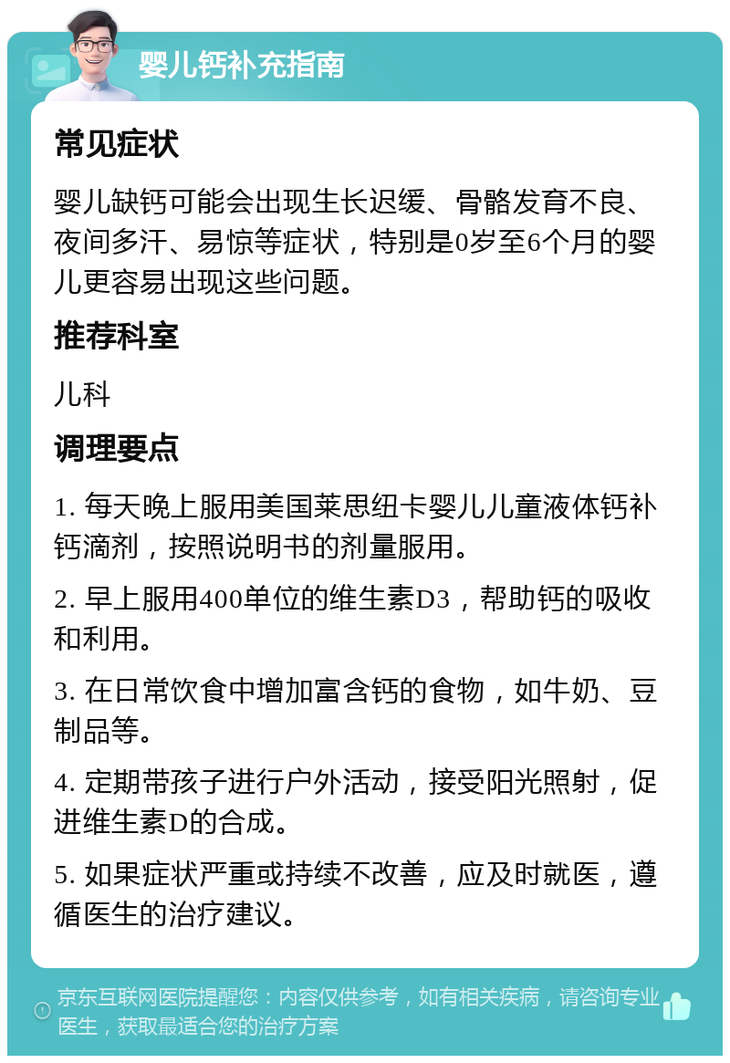 婴儿钙补充指南 常见症状 婴儿缺钙可能会出现生长迟缓、骨骼发育不良、夜间多汗、易惊等症状，特别是0岁至6个月的婴儿更容易出现这些问题。 推荐科室 儿科 调理要点 1. 每天晚上服用美国莱思纽卡婴儿儿童液体钙补钙滴剂，按照说明书的剂量服用。 2. 早上服用400单位的维生素D3，帮助钙的吸收和利用。 3. 在日常饮食中增加富含钙的食物，如牛奶、豆制品等。 4. 定期带孩子进行户外活动，接受阳光照射，促进维生素D的合成。 5. 如果症状严重或持续不改善，应及时就医，遵循医生的治疗建议。