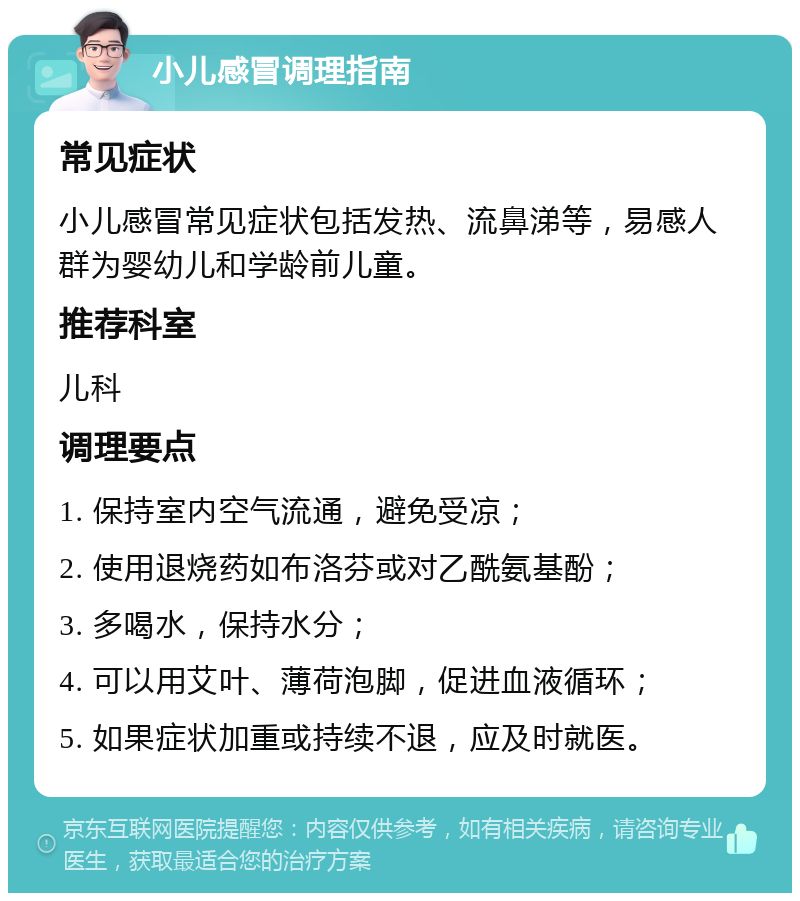 小儿感冒调理指南 常见症状 小儿感冒常见症状包括发热、流鼻涕等，易感人群为婴幼儿和学龄前儿童。 推荐科室 儿科 调理要点 1. 保持室内空气流通，避免受凉； 2. 使用退烧药如布洛芬或对乙酰氨基酚； 3. 多喝水，保持水分； 4. 可以用艾叶、薄荷泡脚，促进血液循环； 5. 如果症状加重或持续不退，应及时就医。