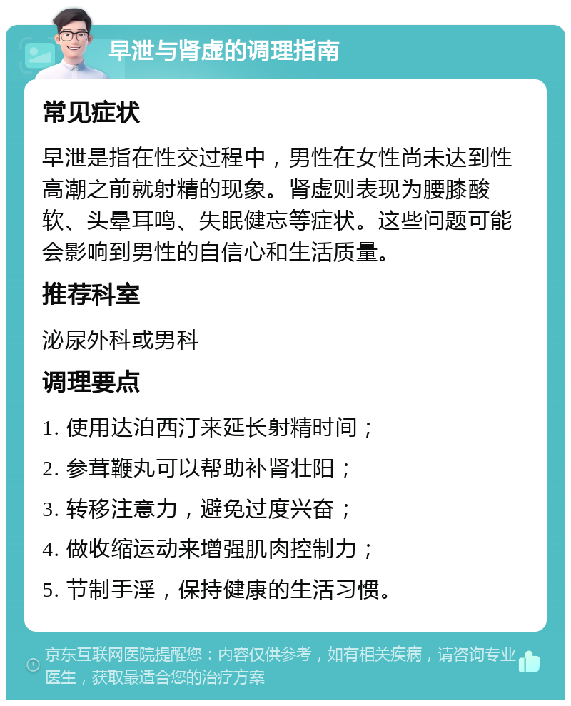 早泄与肾虚的调理指南 常见症状 早泄是指在性交过程中，男性在女性尚未达到性高潮之前就射精的现象。肾虚则表现为腰膝酸软、头晕耳鸣、失眠健忘等症状。这些问题可能会影响到男性的自信心和生活质量。 推荐科室 泌尿外科或男科 调理要点 1. 使用达泊西汀来延长射精时间； 2. 参茸鞭丸可以帮助补肾壮阳； 3. 转移注意力，避免过度兴奋； 4. 做收缩运动来增强肌肉控制力； 5. 节制手淫，保持健康的生活习惯。