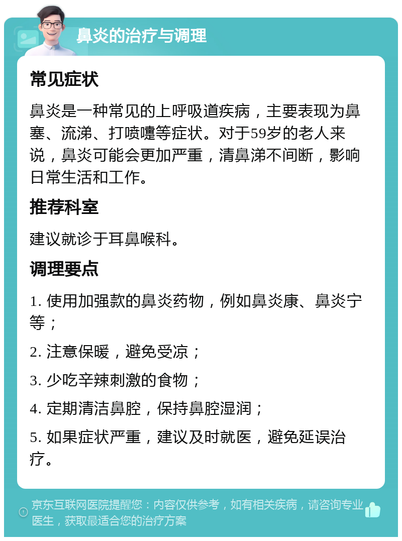 鼻炎的治疗与调理 常见症状 鼻炎是一种常见的上呼吸道疾病，主要表现为鼻塞、流涕、打喷嚏等症状。对于59岁的老人来说，鼻炎可能会更加严重，清鼻涕不间断，影响日常生活和工作。 推荐科室 建议就诊于耳鼻喉科。 调理要点 1. 使用加强款的鼻炎药物，例如鼻炎康、鼻炎宁等； 2. 注意保暖，避免受凉； 3. 少吃辛辣刺激的食物； 4. 定期清洁鼻腔，保持鼻腔湿润； 5. 如果症状严重，建议及时就医，避免延误治疗。