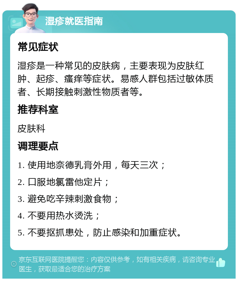 湿疹就医指南 常见症状 湿疹是一种常见的皮肤病，主要表现为皮肤红肿、起疹、瘙痒等症状。易感人群包括过敏体质者、长期接触刺激性物质者等。 推荐科室 皮肤科 调理要点 1. 使用地奈德乳膏外用，每天三次； 2. 口服地氯雷他定片； 3. 避免吃辛辣刺激食物； 4. 不要用热水烫洗； 5. 不要抠抓患处，防止感染和加重症状。