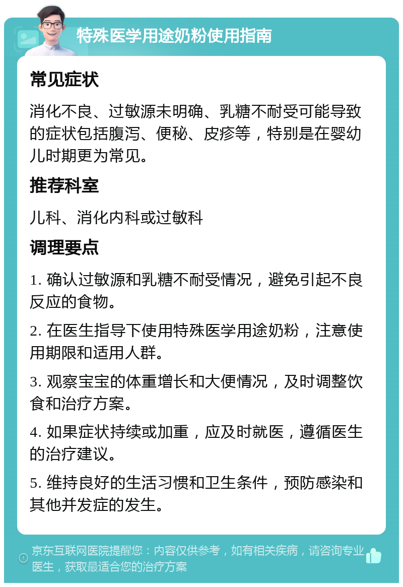 特殊医学用途奶粉使用指南 常见症状 消化不良、过敏源未明确、乳糖不耐受可能导致的症状包括腹泻、便秘、皮疹等，特别是在婴幼儿时期更为常见。 推荐科室 儿科、消化内科或过敏科 调理要点 1. 确认过敏源和乳糖不耐受情况，避免引起不良反应的食物。 2. 在医生指导下使用特殊医学用途奶粉，注意使用期限和适用人群。 3. 观察宝宝的体重增长和大便情况，及时调整饮食和治疗方案。 4. 如果症状持续或加重，应及时就医，遵循医生的治疗建议。 5. 维持良好的生活习惯和卫生条件，预防感染和其他并发症的发生。