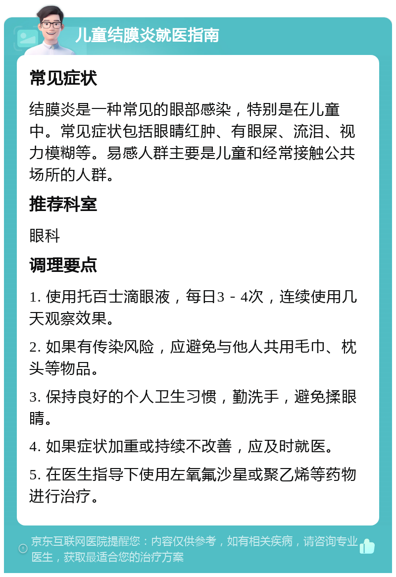 儿童结膜炎就医指南 常见症状 结膜炎是一种常见的眼部感染，特别是在儿童中。常见症状包括眼睛红肿、有眼屎、流泪、视力模糊等。易感人群主要是儿童和经常接触公共场所的人群。 推荐科室 眼科 调理要点 1. 使用托百士滴眼液，每日3－4次，连续使用几天观察效果。 2. 如果有传染风险，应避免与他人共用毛巾、枕头等物品。 3. 保持良好的个人卫生习惯，勤洗手，避免揉眼睛。 4. 如果症状加重或持续不改善，应及时就医。 5. 在医生指导下使用左氧氟沙星或聚乙烯等药物进行治疗。