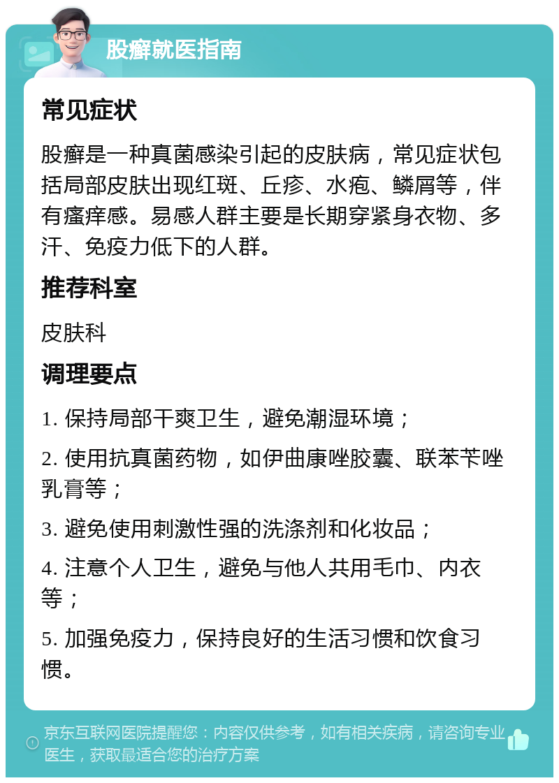 股癣就医指南 常见症状 股癣是一种真菌感染引起的皮肤病，常见症状包括局部皮肤出现红斑、丘疹、水疱、鳞屑等，伴有瘙痒感。易感人群主要是长期穿紧身衣物、多汗、免疫力低下的人群。 推荐科室 皮肤科 调理要点 1. 保持局部干爽卫生，避免潮湿环境； 2. 使用抗真菌药物，如伊曲康唑胶囊、联苯苄唑乳膏等； 3. 避免使用刺激性强的洗涤剂和化妆品； 4. 注意个人卫生，避免与他人共用毛巾、内衣等； 5. 加强免疫力，保持良好的生活习惯和饮食习惯。