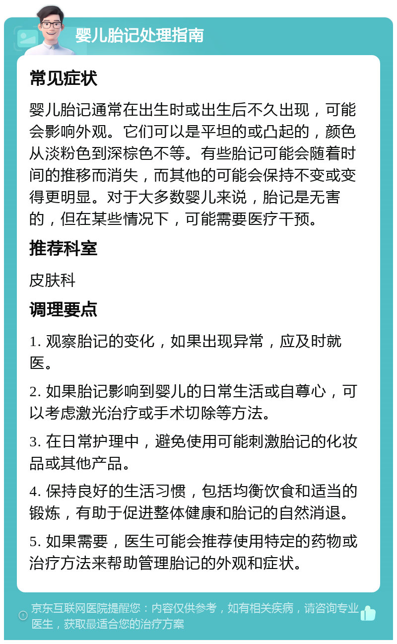 婴儿胎记处理指南 常见症状 婴儿胎记通常在出生时或出生后不久出现，可能会影响外观。它们可以是平坦的或凸起的，颜色从淡粉色到深棕色不等。有些胎记可能会随着时间的推移而消失，而其他的可能会保持不变或变得更明显。对于大多数婴儿来说，胎记是无害的，但在某些情况下，可能需要医疗干预。 推荐科室 皮肤科 调理要点 1. 观察胎记的变化，如果出现异常，应及时就医。 2. 如果胎记影响到婴儿的日常生活或自尊心，可以考虑激光治疗或手术切除等方法。 3. 在日常护理中，避免使用可能刺激胎记的化妆品或其他产品。 4. 保持良好的生活习惯，包括均衡饮食和适当的锻炼，有助于促进整体健康和胎记的自然消退。 5. 如果需要，医生可能会推荐使用特定的药物或治疗方法来帮助管理胎记的外观和症状。