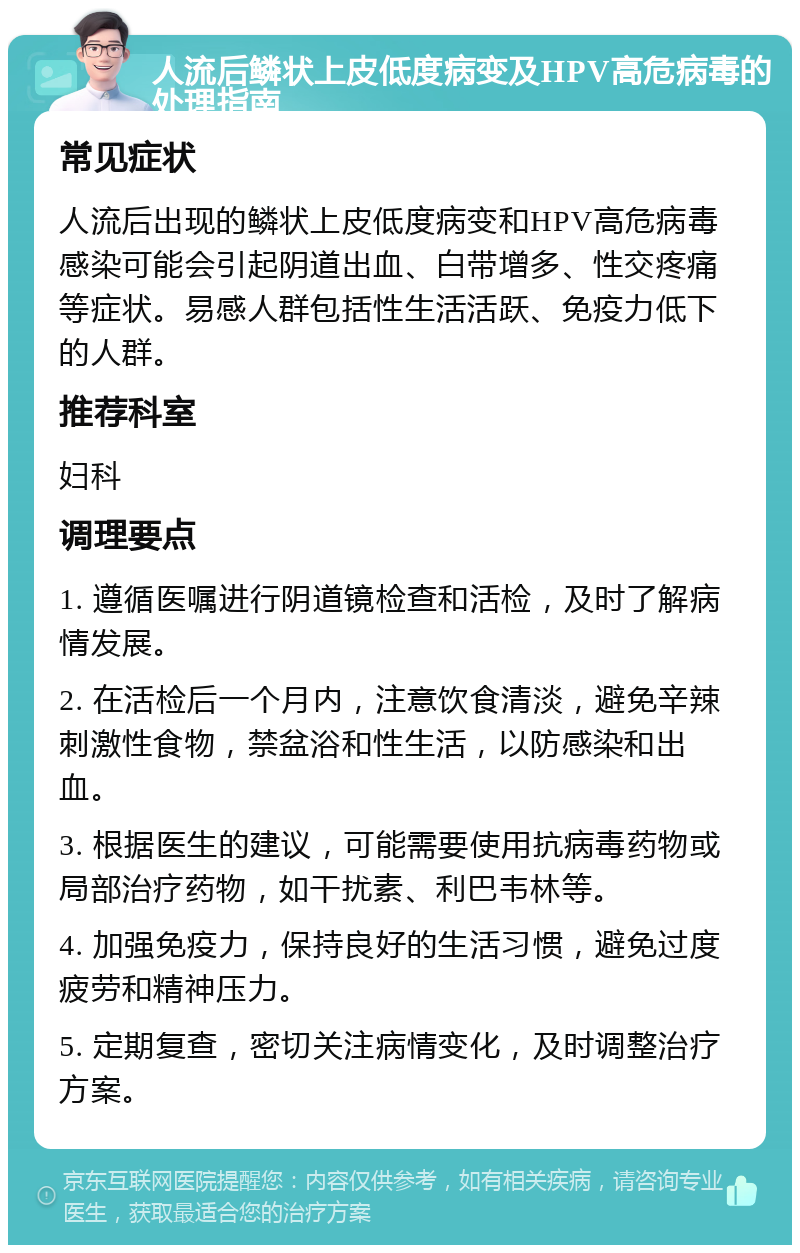 人流后鳞状上皮低度病变及HPV高危病毒的处理指南 常见症状 人流后出现的鳞状上皮低度病变和HPV高危病毒感染可能会引起阴道出血、白带增多、性交疼痛等症状。易感人群包括性生活活跃、免疫力低下的人群。 推荐科室 妇科 调理要点 1. 遵循医嘱进行阴道镜检查和活检，及时了解病情发展。 2. 在活检后一个月内，注意饮食清淡，避免辛辣刺激性食物，禁盆浴和性生活，以防感染和出血。 3. 根据医生的建议，可能需要使用抗病毒药物或局部治疗药物，如干扰素、利巴韦林等。 4. 加强免疫力，保持良好的生活习惯，避免过度疲劳和精神压力。 5. 定期复查，密切关注病情变化，及时调整治疗方案。