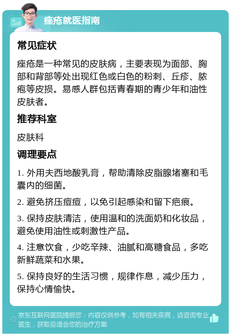 痤疮就医指南 常见症状 痤疮是一种常见的皮肤病，主要表现为面部、胸部和背部等处出现红色或白色的粉刺、丘疹、脓疱等皮损。易感人群包括青春期的青少年和油性皮肤者。 推荐科室 皮肤科 调理要点 1. 外用夫西地酸乳膏，帮助清除皮脂腺堵塞和毛囊内的细菌。 2. 避免挤压痘痘，以免引起感染和留下疤痕。 3. 保持皮肤清洁，使用温和的洗面奶和化妆品，避免使用油性或刺激性产品。 4. 注意饮食，少吃辛辣、油腻和高糖食品，多吃新鲜蔬菜和水果。 5. 保持良好的生活习惯，规律作息，减少压力，保持心情愉快。