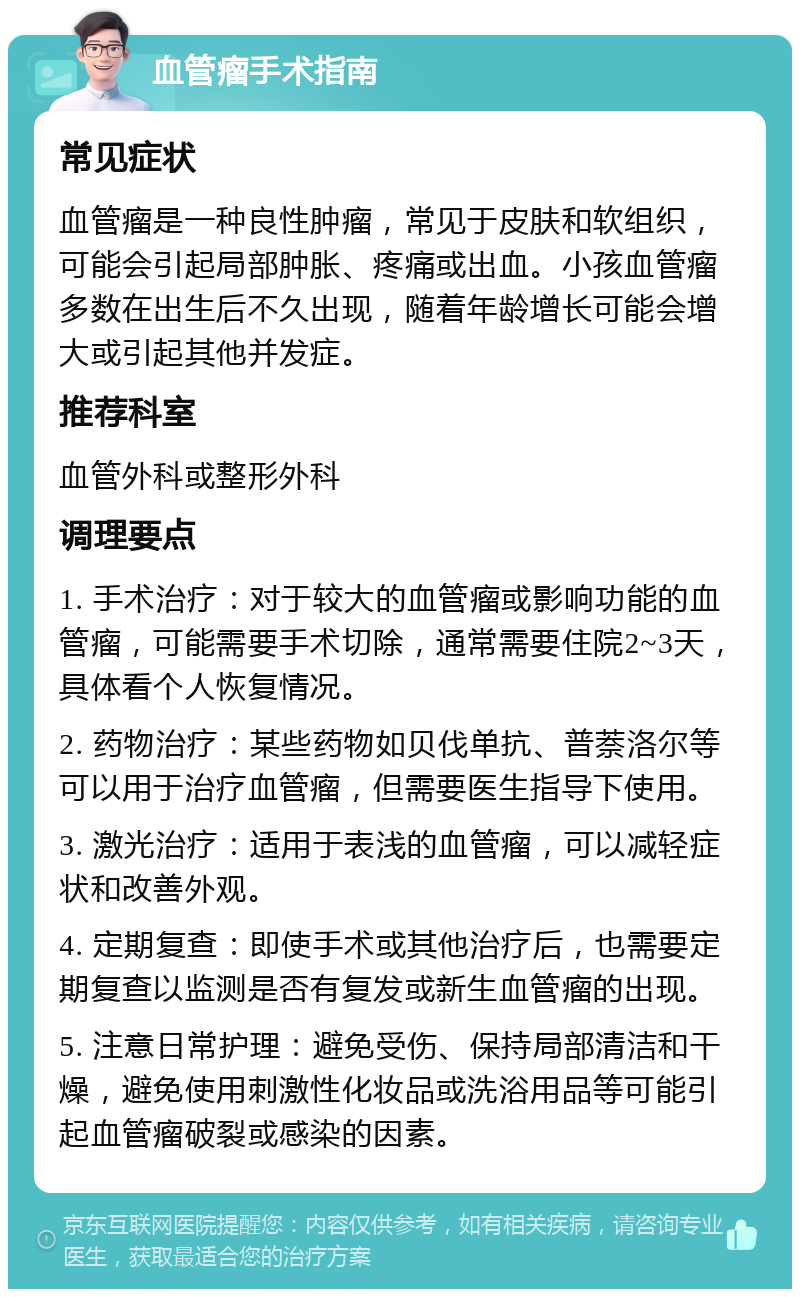 血管瘤手术指南 常见症状 血管瘤是一种良性肿瘤，常见于皮肤和软组织，可能会引起局部肿胀、疼痛或出血。小孩血管瘤多数在出生后不久出现，随着年龄增长可能会增大或引起其他并发症。 推荐科室 血管外科或整形外科 调理要点 1. 手术治疗：对于较大的血管瘤或影响功能的血管瘤，可能需要手术切除，通常需要住院2~3天，具体看个人恢复情况。 2. 药物治疗：某些药物如贝伐单抗、普萘洛尔等可以用于治疗血管瘤，但需要医生指导下使用。 3. 激光治疗：适用于表浅的血管瘤，可以减轻症状和改善外观。 4. 定期复查：即使手术或其他治疗后，也需要定期复查以监测是否有复发或新生血管瘤的出现。 5. 注意日常护理：避免受伤、保持局部清洁和干燥，避免使用刺激性化妆品或洗浴用品等可能引起血管瘤破裂或感染的因素。