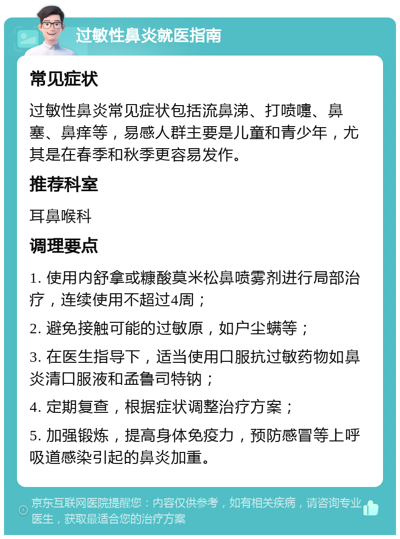 过敏性鼻炎就医指南 常见症状 过敏性鼻炎常见症状包括流鼻涕、打喷嚏、鼻塞、鼻痒等，易感人群主要是儿童和青少年，尤其是在春季和秋季更容易发作。 推荐科室 耳鼻喉科 调理要点 1. 使用内舒拿或糠酸莫米松鼻喷雾剂进行局部治疗，连续使用不超过4周； 2. 避免接触可能的过敏原，如户尘螨等； 3. 在医生指导下，适当使用口服抗过敏药物如鼻炎清口服液和孟鲁司特钠； 4. 定期复查，根据症状调整治疗方案； 5. 加强锻炼，提高身体免疫力，预防感冒等上呼吸道感染引起的鼻炎加重。