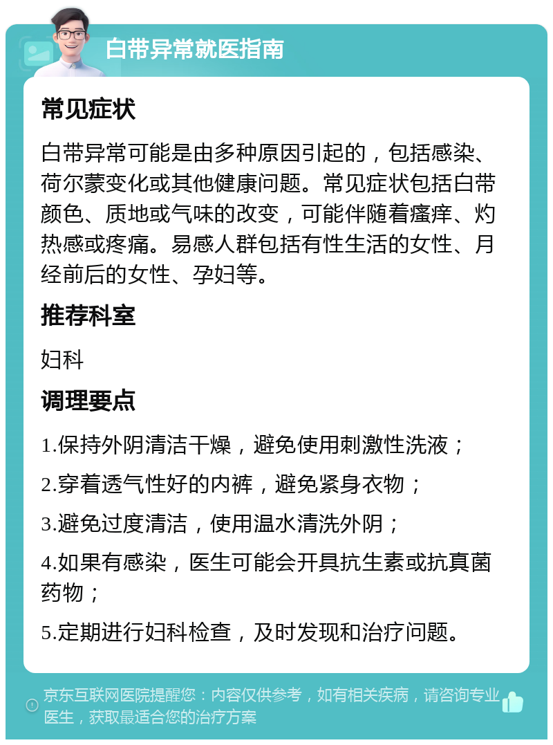 白带异常就医指南 常见症状 白带异常可能是由多种原因引起的，包括感染、荷尔蒙变化或其他健康问题。常见症状包括白带颜色、质地或气味的改变，可能伴随着瘙痒、灼热感或疼痛。易感人群包括有性生活的女性、月经前后的女性、孕妇等。 推荐科室 妇科 调理要点 1.保持外阴清洁干燥，避免使用刺激性洗液； 2.穿着透气性好的内裤，避免紧身衣物； 3.避免过度清洁，使用温水清洗外阴； 4.如果有感染，医生可能会开具抗生素或抗真菌药物； 5.定期进行妇科检查，及时发现和治疗问题。