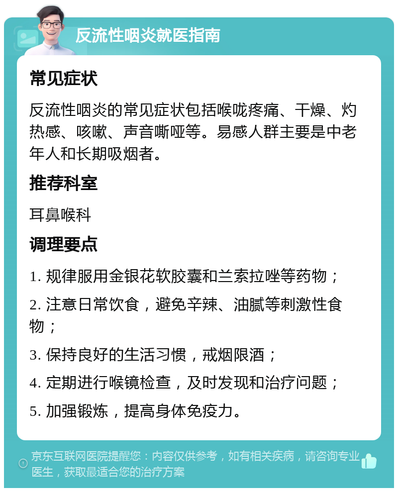 反流性咽炎就医指南 常见症状 反流性咽炎的常见症状包括喉咙疼痛、干燥、灼热感、咳嗽、声音嘶哑等。易感人群主要是中老年人和长期吸烟者。 推荐科室 耳鼻喉科 调理要点 1. 规律服用金银花软胶囊和兰索拉唑等药物； 2. 注意日常饮食，避免辛辣、油腻等刺激性食物； 3. 保持良好的生活习惯，戒烟限酒； 4. 定期进行喉镜检查，及时发现和治疗问题； 5. 加强锻炼，提高身体免疫力。