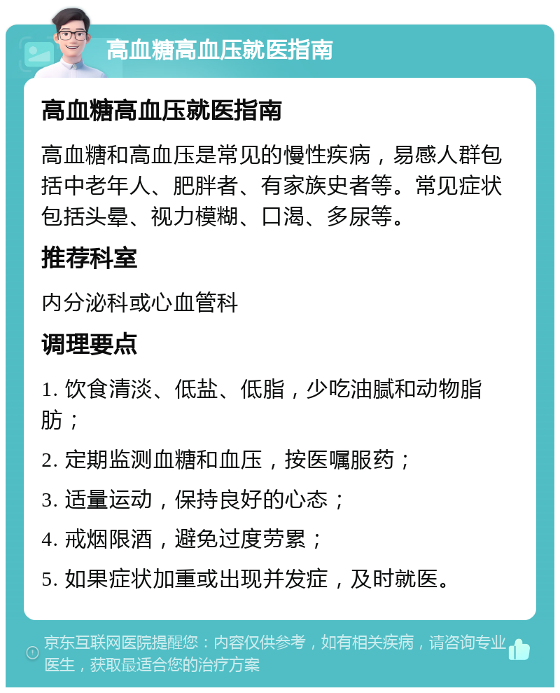 高血糖高血压就医指南 高血糖高血压就医指南 高血糖和高血压是常见的慢性疾病，易感人群包括中老年人、肥胖者、有家族史者等。常见症状包括头晕、视力模糊、口渴、多尿等。 推荐科室 内分泌科或心血管科 调理要点 1. 饮食清淡、低盐、低脂，少吃油腻和动物脂肪； 2. 定期监测血糖和血压，按医嘱服药； 3. 适量运动，保持良好的心态； 4. 戒烟限酒，避免过度劳累； 5. 如果症状加重或出现并发症，及时就医。