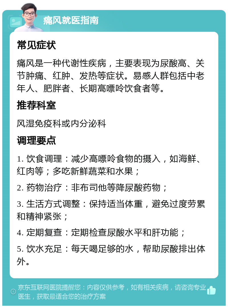 痛风就医指南 常见症状 痛风是一种代谢性疾病，主要表现为尿酸高、关节肿痛、红肿、发热等症状。易感人群包括中老年人、肥胖者、长期高嘌呤饮食者等。 推荐科室 风湿免疫科或内分泌科 调理要点 1. 饮食调理：减少高嘌呤食物的摄入，如海鲜、红肉等；多吃新鲜蔬菜和水果； 2. 药物治疗：非布司他等降尿酸药物； 3. 生活方式调整：保持适当体重，避免过度劳累和精神紧张； 4. 定期复查：定期检查尿酸水平和肝功能； 5. 饮水充足：每天喝足够的水，帮助尿酸排出体外。