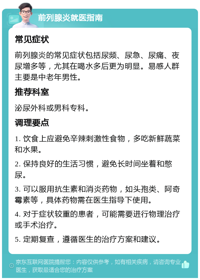 前列腺炎就医指南 常见症状 前列腺炎的常见症状包括尿频、尿急、尿痛、夜尿增多等，尤其在喝水多后更为明显。易感人群主要是中老年男性。 推荐科室 泌尿外科或男科专科。 调理要点 1. 饮食上应避免辛辣刺激性食物，多吃新鲜蔬菜和水果。 2. 保持良好的生活习惯，避免长时间坐着和憋尿。 3. 可以服用抗生素和消炎药物，如头孢类、阿奇霉素等，具体药物需在医生指导下使用。 4. 对于症状较重的患者，可能需要进行物理治疗或手术治疗。 5. 定期复查，遵循医生的治疗方案和建议。