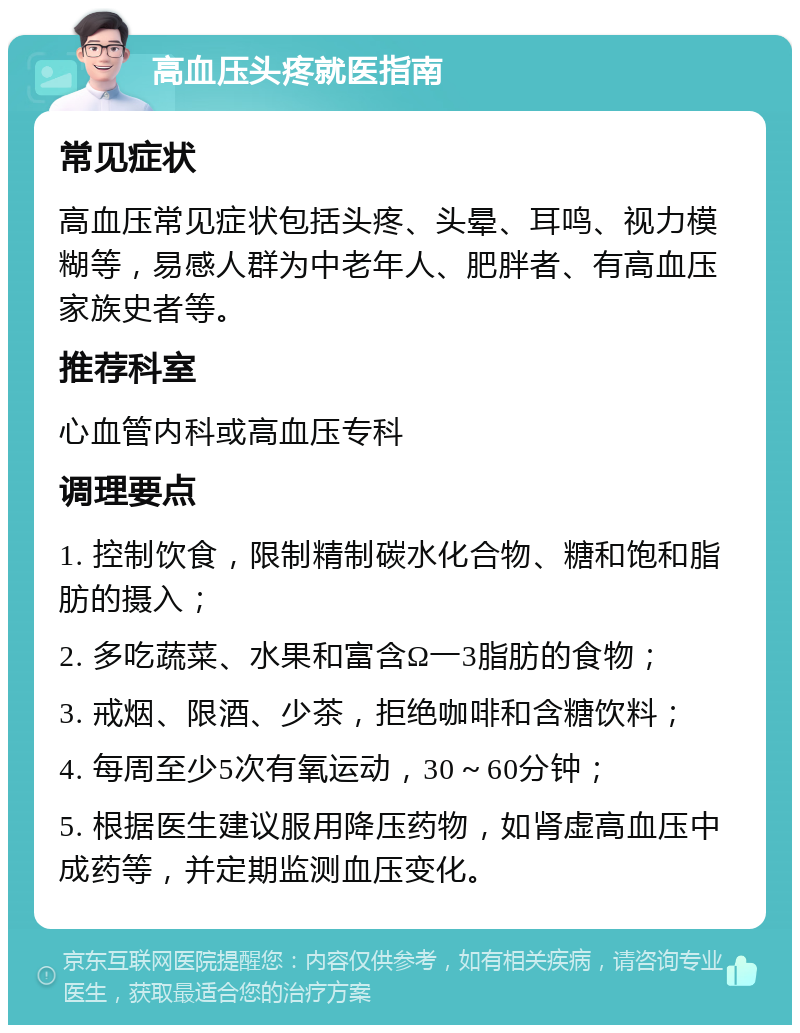 高血压头疼就医指南 常见症状 高血压常见症状包括头疼、头晕、耳鸣、视力模糊等，易感人群为中老年人、肥胖者、有高血压家族史者等。 推荐科室 心血管内科或高血压专科 调理要点 1. 控制饮食，限制精制碳水化合物、糖和饱和脂肪的摄入； 2. 多吃蔬菜、水果和富含Ω一3脂肪的食物； 3. 戒烟、限酒、少茶，拒绝咖啡和含糖饮料； 4. 每周至少5次有氧运动，30～60分钟； 5. 根据医生建议服用降压药物，如肾虚高血压中成药等，并定期监测血压变化。