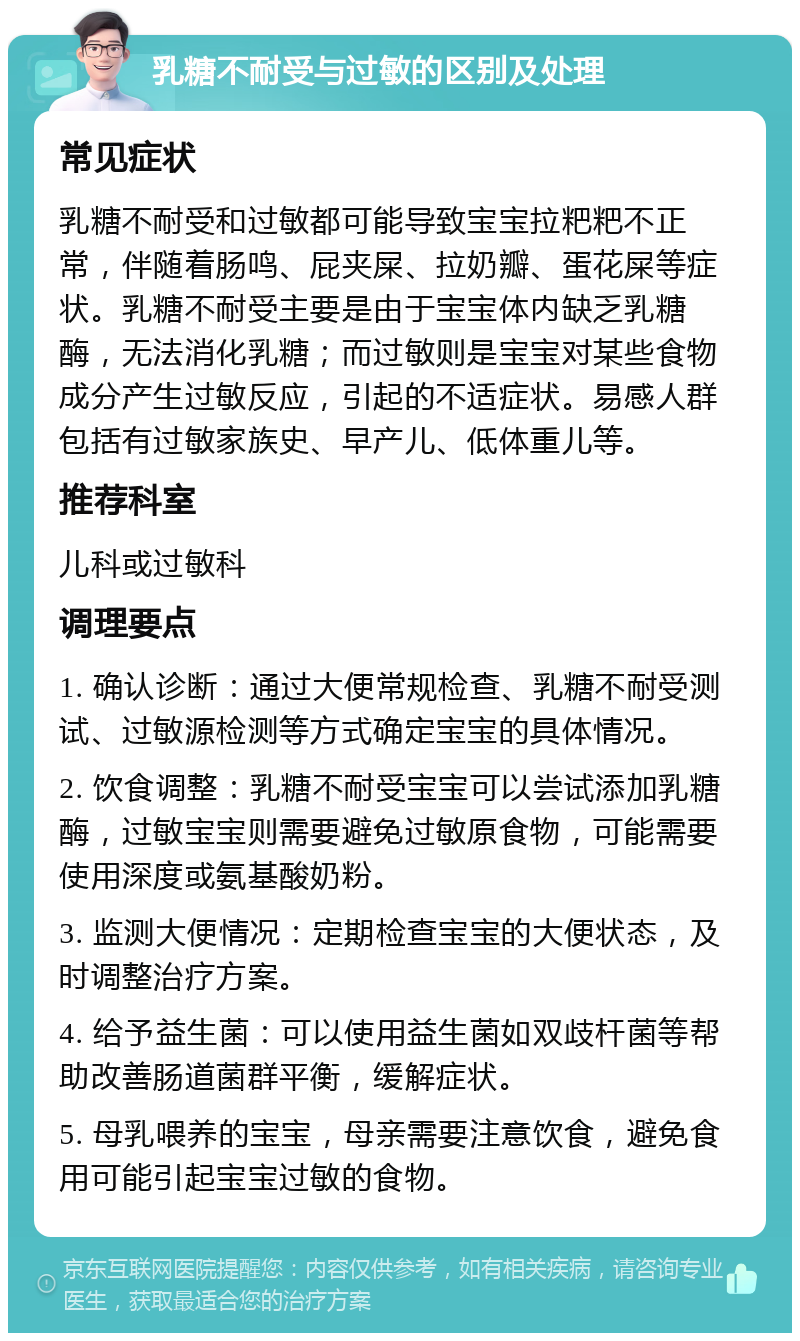 乳糖不耐受与过敏的区别及处理 常见症状 乳糖不耐受和过敏都可能导致宝宝拉粑粑不正常，伴随着肠鸣、屁夹屎、拉奶瓣、蛋花屎等症状。乳糖不耐受主要是由于宝宝体内缺乏乳糖酶，无法消化乳糖；而过敏则是宝宝对某些食物成分产生过敏反应，引起的不适症状。易感人群包括有过敏家族史、早产儿、低体重儿等。 推荐科室 儿科或过敏科 调理要点 1. 确认诊断：通过大便常规检查、乳糖不耐受测试、过敏源检测等方式确定宝宝的具体情况。 2. 饮食调整：乳糖不耐受宝宝可以尝试添加乳糖酶，过敏宝宝则需要避免过敏原食物，可能需要使用深度或氨基酸奶粉。 3. 监测大便情况：定期检查宝宝的大便状态，及时调整治疗方案。 4. 给予益生菌：可以使用益生菌如双歧杆菌等帮助改善肠道菌群平衡，缓解症状。 5. 母乳喂养的宝宝，母亲需要注意饮食，避免食用可能引起宝宝过敏的食物。