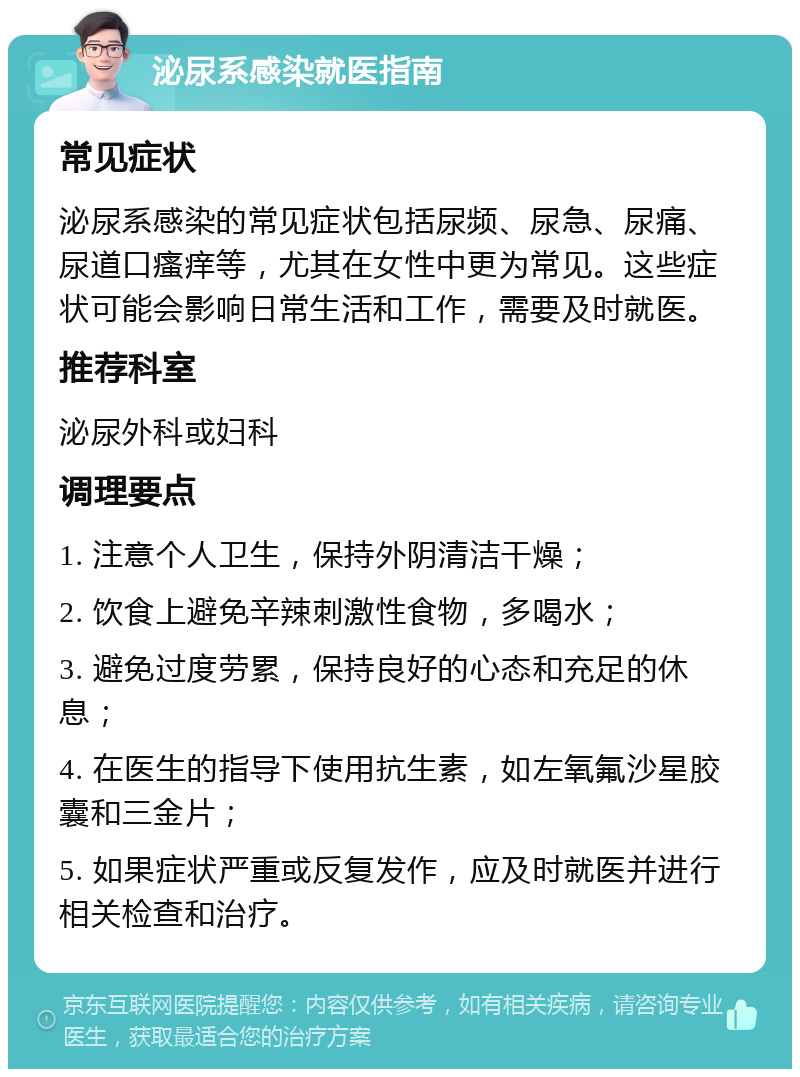 泌尿系感染就医指南 常见症状 泌尿系感染的常见症状包括尿频、尿急、尿痛、尿道口瘙痒等，尤其在女性中更为常见。这些症状可能会影响日常生活和工作，需要及时就医。 推荐科室 泌尿外科或妇科 调理要点 1. 注意个人卫生，保持外阴清洁干燥； 2. 饮食上避免辛辣刺激性食物，多喝水； 3. 避免过度劳累，保持良好的心态和充足的休息； 4. 在医生的指导下使用抗生素，如左氧氟沙星胶囊和三金片； 5. 如果症状严重或反复发作，应及时就医并进行相关检查和治疗。