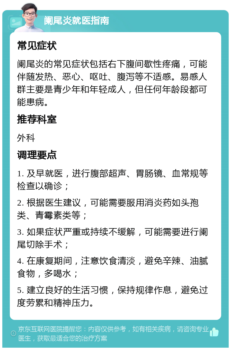 阑尾炎就医指南 常见症状 阑尾炎的常见症状包括右下腹间歇性疼痛，可能伴随发热、恶心、呕吐、腹泻等不适感。易感人群主要是青少年和年轻成人，但任何年龄段都可能患病。 推荐科室 外科 调理要点 1. 及早就医，进行腹部超声、胃肠镜、血常规等检查以确诊； 2. 根据医生建议，可能需要服用消炎药如头孢类、青霉素类等； 3. 如果症状严重或持续不缓解，可能需要进行阑尾切除手术； 4. 在康复期间，注意饮食清淡，避免辛辣、油腻食物，多喝水； 5. 建立良好的生活习惯，保持规律作息，避免过度劳累和精神压力。