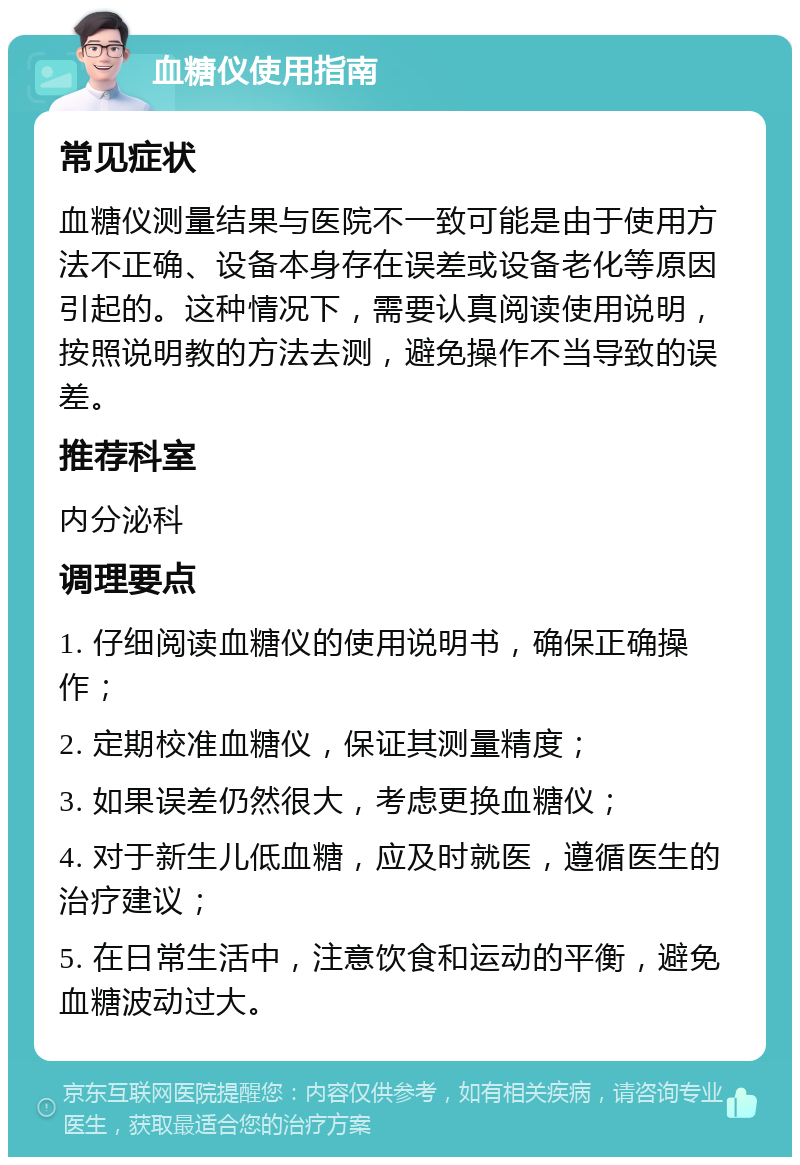 血糖仪使用指南 常见症状 血糖仪测量结果与医院不一致可能是由于使用方法不正确、设备本身存在误差或设备老化等原因引起的。这种情况下，需要认真阅读使用说明，按照说明教的方法去测，避免操作不当导致的误差。 推荐科室 内分泌科 调理要点 1. 仔细阅读血糖仪的使用说明书，确保正确操作； 2. 定期校准血糖仪，保证其测量精度； 3. 如果误差仍然很大，考虑更换血糖仪； 4. 对于新生儿低血糖，应及时就医，遵循医生的治疗建议； 5. 在日常生活中，注意饮食和运动的平衡，避免血糖波动过大。