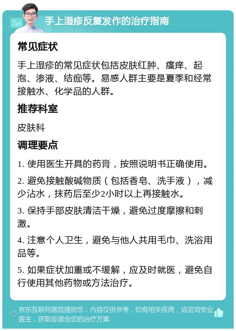 手上湿疹反复发作的治疗指南 常见症状 手上湿疹的常见症状包括皮肤红肿、瘙痒、起泡、渗液、结痂等。易感人群主要是夏季和经常接触水、化学品的人群。 推荐科室 皮肤科 调理要点 1. 使用医生开具的药膏，按照说明书正确使用。 2. 避免接触酸碱物质（包括香皂、洗手液），减少沾水，抹药后至少2小时以上再接触水。 3. 保持手部皮肤清洁干燥，避免过度摩擦和刺激。 4. 注意个人卫生，避免与他人共用毛巾、洗浴用品等。 5. 如果症状加重或不缓解，应及时就医，避免自行使用其他药物或方法治疗。