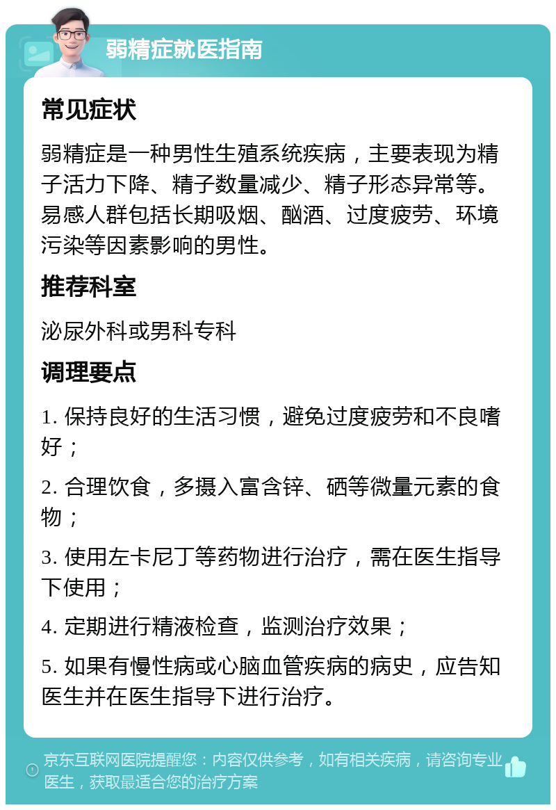 弱精症就医指南 常见症状 弱精症是一种男性生殖系统疾病，主要表现为精子活力下降、精子数量减少、精子形态异常等。易感人群包括长期吸烟、酗酒、过度疲劳、环境污染等因素影响的男性。 推荐科室 泌尿外科或男科专科 调理要点 1. 保持良好的生活习惯，避免过度疲劳和不良嗜好； 2. 合理饮食，多摄入富含锌、硒等微量元素的食物； 3. 使用左卡尼丁等药物进行治疗，需在医生指导下使用； 4. 定期进行精液检查，监测治疗效果； 5. 如果有慢性病或心脑血管疾病的病史，应告知医生并在医生指导下进行治疗。