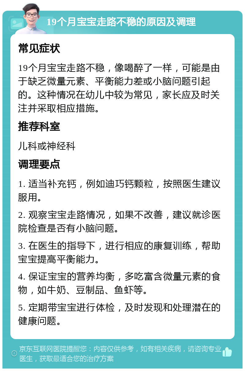 19个月宝宝走路不稳的原因及调理 常见症状 19个月宝宝走路不稳，像喝醉了一样，可能是由于缺乏微量元素、平衡能力差或小脑问题引起的。这种情况在幼儿中较为常见，家长应及时关注并采取相应措施。 推荐科室 儿科或神经科 调理要点 1. 适当补充钙，例如迪巧钙颗粒，按照医生建议服用。 2. 观察宝宝走路情况，如果不改善，建议就诊医院检查是否有小脑问题。 3. 在医生的指导下，进行相应的康复训练，帮助宝宝提高平衡能力。 4. 保证宝宝的营养均衡，多吃富含微量元素的食物，如牛奶、豆制品、鱼虾等。 5. 定期带宝宝进行体检，及时发现和处理潜在的健康问题。