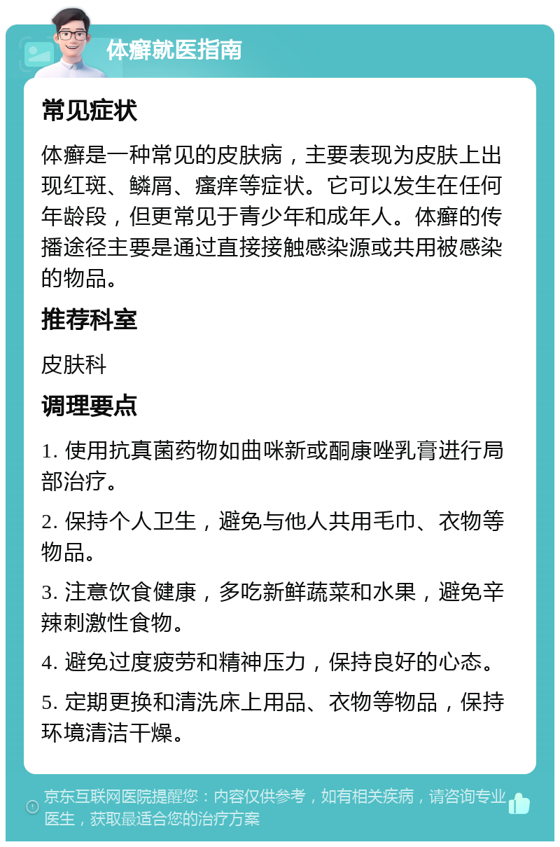 体癣就医指南 常见症状 体癣是一种常见的皮肤病，主要表现为皮肤上出现红斑、鳞屑、瘙痒等症状。它可以发生在任何年龄段，但更常见于青少年和成年人。体癣的传播途径主要是通过直接接触感染源或共用被感染的物品。 推荐科室 皮肤科 调理要点 1. 使用抗真菌药物如曲咪新或酮康唑乳膏进行局部治疗。 2. 保持个人卫生，避免与他人共用毛巾、衣物等物品。 3. 注意饮食健康，多吃新鲜蔬菜和水果，避免辛辣刺激性食物。 4. 避免过度疲劳和精神压力，保持良好的心态。 5. 定期更换和清洗床上用品、衣物等物品，保持环境清洁干燥。