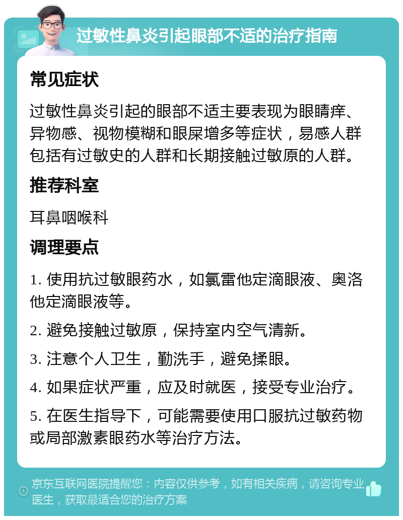 过敏性鼻炎引起眼部不适的治疗指南 常见症状 过敏性鼻炎引起的眼部不适主要表现为眼睛痒、异物感、视物模糊和眼屎增多等症状，易感人群包括有过敏史的人群和长期接触过敏原的人群。 推荐科室 耳鼻咽喉科 调理要点 1. 使用抗过敏眼药水，如氯雷他定滴眼液、奥洛他定滴眼液等。 2. 避免接触过敏原，保持室内空气清新。 3. 注意个人卫生，勤洗手，避免揉眼。 4. 如果症状严重，应及时就医，接受专业治疗。 5. 在医生指导下，可能需要使用口服抗过敏药物或局部激素眼药水等治疗方法。