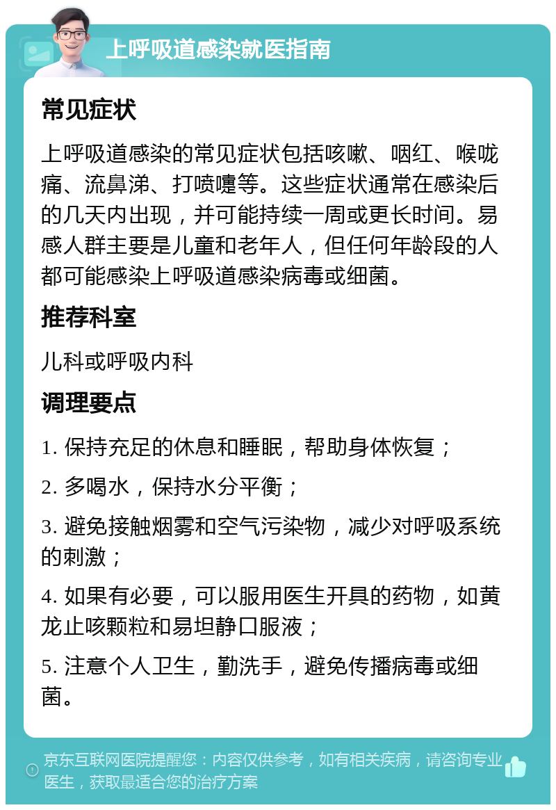 上呼吸道感染就医指南 常见症状 上呼吸道感染的常见症状包括咳嗽、咽红、喉咙痛、流鼻涕、打喷嚏等。这些症状通常在感染后的几天内出现，并可能持续一周或更长时间。易感人群主要是儿童和老年人，但任何年龄段的人都可能感染上呼吸道感染病毒或细菌。 推荐科室 儿科或呼吸内科 调理要点 1. 保持充足的休息和睡眠，帮助身体恢复； 2. 多喝水，保持水分平衡； 3. 避免接触烟雾和空气污染物，减少对呼吸系统的刺激； 4. 如果有必要，可以服用医生开具的药物，如黄龙止咳颗粒和易坦静口服液； 5. 注意个人卫生，勤洗手，避免传播病毒或细菌。