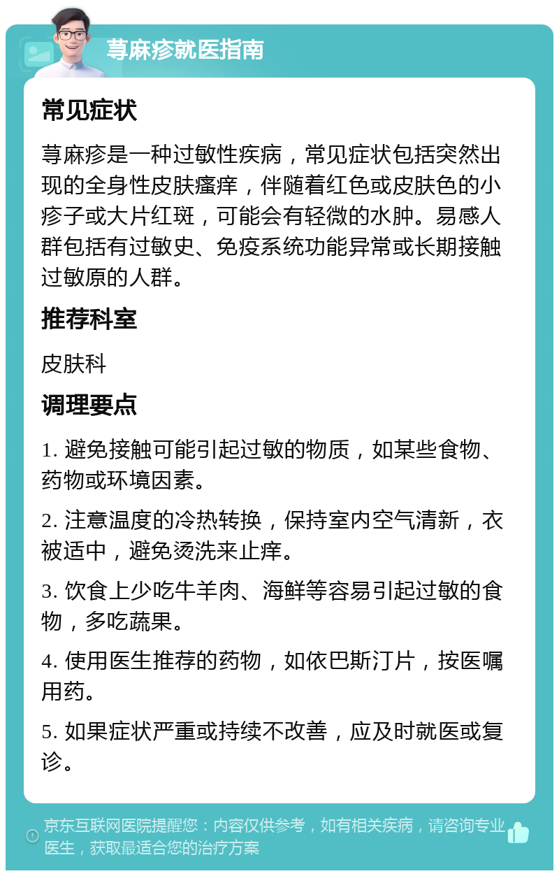 荨麻疹就医指南 常见症状 荨麻疹是一种过敏性疾病，常见症状包括突然出现的全身性皮肤瘙痒，伴随着红色或皮肤色的小疹子或大片红斑，可能会有轻微的水肿。易感人群包括有过敏史、免疫系统功能异常或长期接触过敏原的人群。 推荐科室 皮肤科 调理要点 1. 避免接触可能引起过敏的物质，如某些食物、药物或环境因素。 2. 注意温度的冷热转换，保持室内空气清新，衣被适中，避免烫洗来止痒。 3. 饮食上少吃牛羊肉、海鲜等容易引起过敏的食物，多吃蔬果。 4. 使用医生推荐的药物，如依巴斯汀片，按医嘱用药。 5. 如果症状严重或持续不改善，应及时就医或复诊。