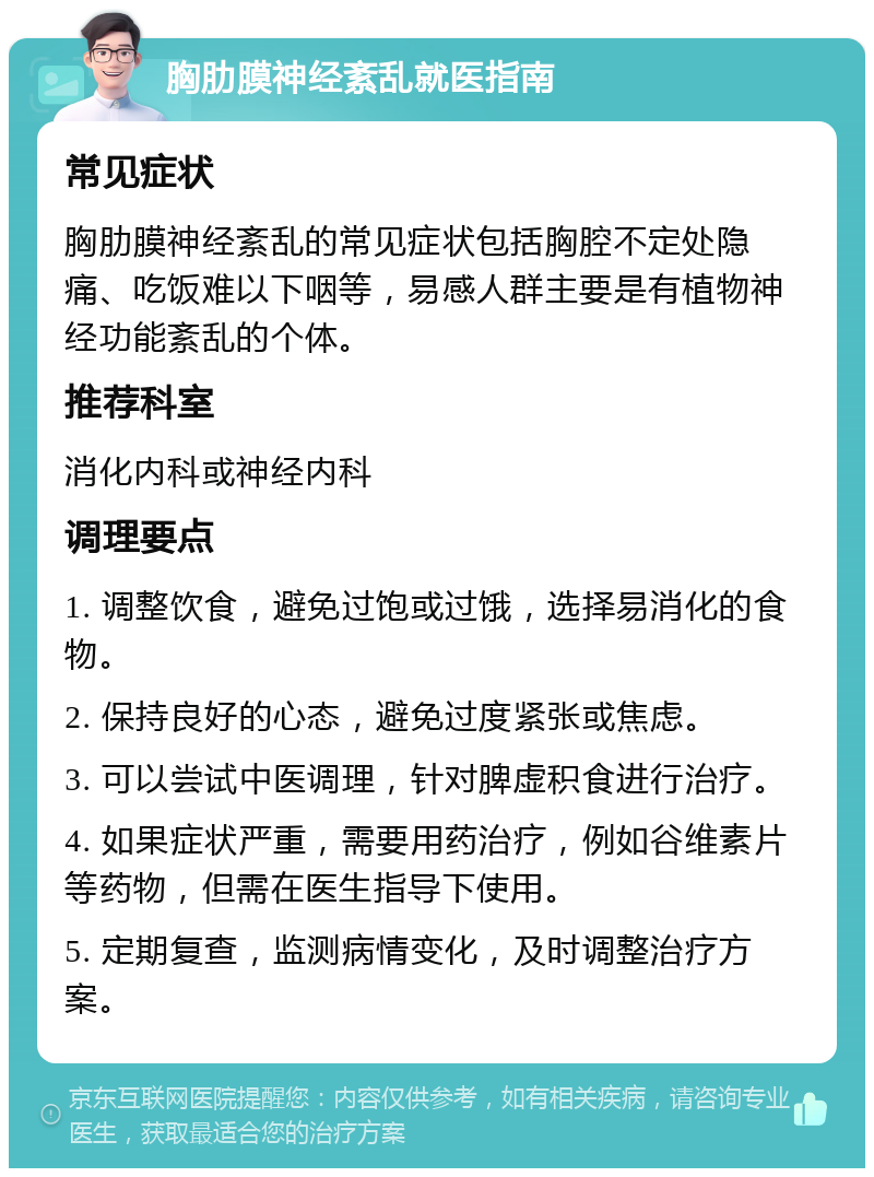 胸肋膜神经紊乱就医指南 常见症状 胸肋膜神经紊乱的常见症状包括胸腔不定处隐痛、吃饭难以下咽等，易感人群主要是有植物神经功能紊乱的个体。 推荐科室 消化内科或神经内科 调理要点 1. 调整饮食，避免过饱或过饿，选择易消化的食物。 2. 保持良好的心态，避免过度紧张或焦虑。 3. 可以尝试中医调理，针对脾虚积食进行治疗。 4. 如果症状严重，需要用药治疗，例如谷维素片等药物，但需在医生指导下使用。 5. 定期复查，监测病情变化，及时调整治疗方案。