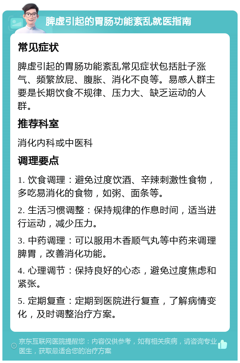 脾虚引起的胃肠功能紊乱就医指南 常见症状 脾虚引起的胃肠功能紊乱常见症状包括肚子涨气、频繁放屁、腹胀、消化不良等。易感人群主要是长期饮食不规律、压力大、缺乏运动的人群。 推荐科室 消化内科或中医科 调理要点 1. 饮食调理：避免过度饮酒、辛辣刺激性食物，多吃易消化的食物，如粥、面条等。 2. 生活习惯调整：保持规律的作息时间，适当进行运动，减少压力。 3. 中药调理：可以服用木香顺气丸等中药来调理脾胃，改善消化功能。 4. 心理调节：保持良好的心态，避免过度焦虑和紧张。 5. 定期复查：定期到医院进行复查，了解病情变化，及时调整治疗方案。