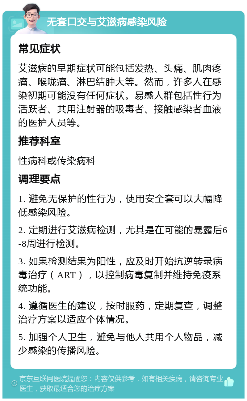 无套口交与艾滋病感染风险 常见症状 艾滋病的早期症状可能包括发热、头痛、肌肉疼痛、喉咙痛、淋巴结肿大等。然而，许多人在感染初期可能没有任何症状。易感人群包括性行为活跃者、共用注射器的吸毒者、接触感染者血液的医护人员等。 推荐科室 性病科或传染病科 调理要点 1. 避免无保护的性行为，使用安全套可以大幅降低感染风险。 2. 定期进行艾滋病检测，尤其是在可能的暴露后6-8周进行检测。 3. 如果检测结果为阳性，应及时开始抗逆转录病毒治疗（ART），以控制病毒复制并维持免疫系统功能。 4. 遵循医生的建议，按时服药，定期复查，调整治疗方案以适应个体情况。 5. 加强个人卫生，避免与他人共用个人物品，减少感染的传播风险。