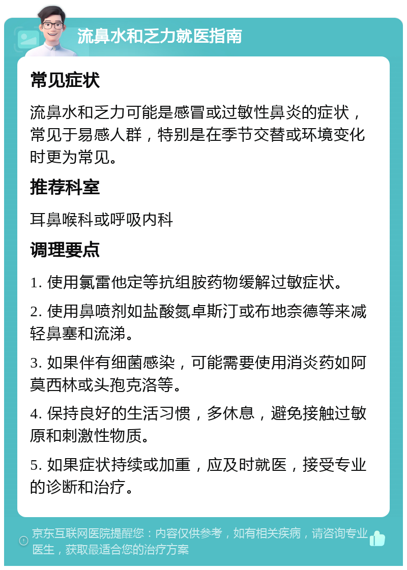 流鼻水和乏力就医指南 常见症状 流鼻水和乏力可能是感冒或过敏性鼻炎的症状，常见于易感人群，特别是在季节交替或环境变化时更为常见。 推荐科室 耳鼻喉科或呼吸内科 调理要点 1. 使用氯雷他定等抗组胺药物缓解过敏症状。 2. 使用鼻喷剂如盐酸氮卓斯汀或布地奈德等来减轻鼻塞和流涕。 3. 如果伴有细菌感染，可能需要使用消炎药如阿莫西林或头孢克洛等。 4. 保持良好的生活习惯，多休息，避免接触过敏原和刺激性物质。 5. 如果症状持续或加重，应及时就医，接受专业的诊断和治疗。