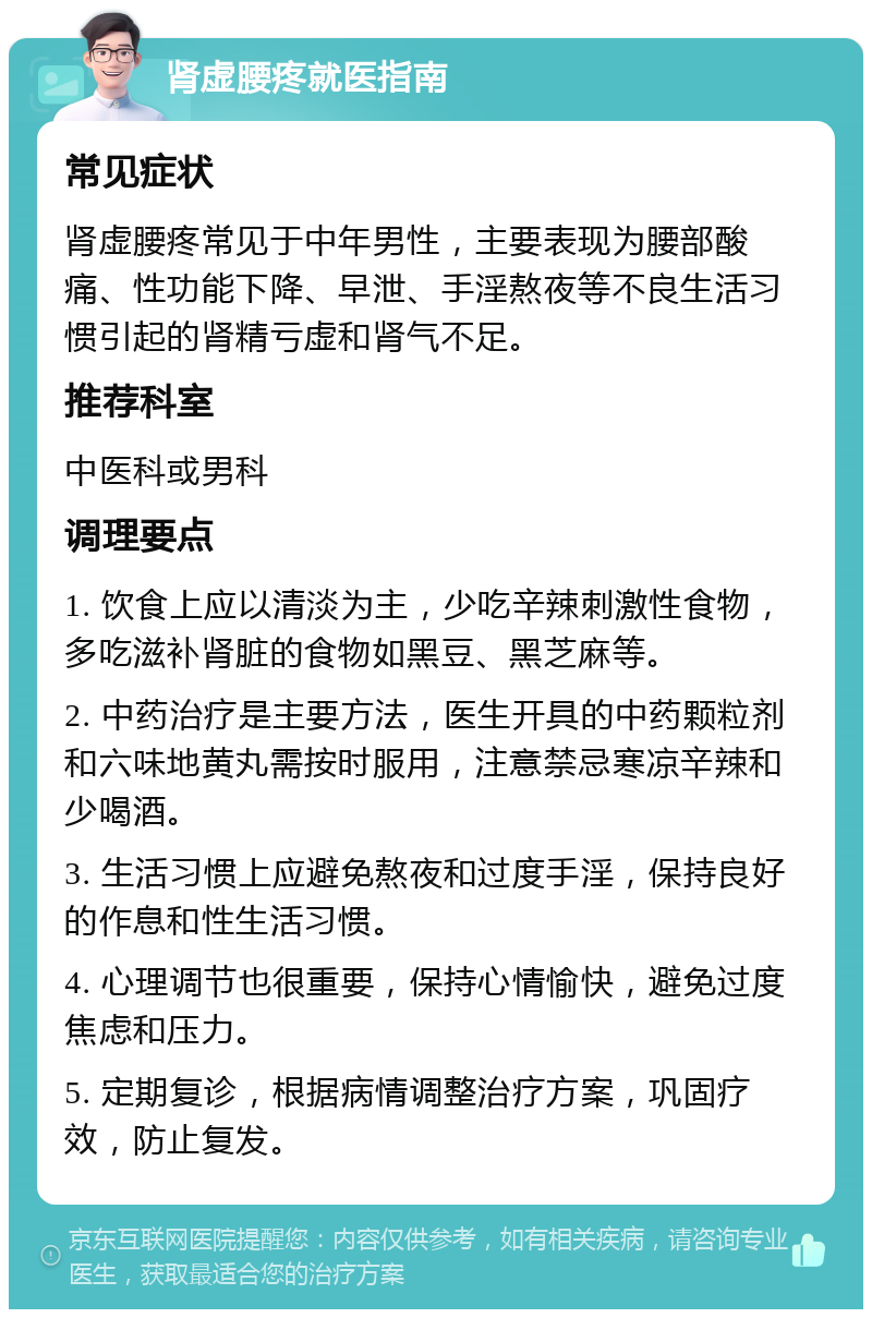 肾虚腰疼就医指南 常见症状 肾虚腰疼常见于中年男性，主要表现为腰部酸痛、性功能下降、早泄、手淫熬夜等不良生活习惯引起的肾精亏虚和肾气不足。 推荐科室 中医科或男科 调理要点 1. 饮食上应以清淡为主，少吃辛辣刺激性食物，多吃滋补肾脏的食物如黑豆、黑芝麻等。 2. 中药治疗是主要方法，医生开具的中药颗粒剂和六味地黄丸需按时服用，注意禁忌寒凉辛辣和少喝酒。 3. 生活习惯上应避免熬夜和过度手淫，保持良好的作息和性生活习惯。 4. 心理调节也很重要，保持心情愉快，避免过度焦虑和压力。 5. 定期复诊，根据病情调整治疗方案，巩固疗效，防止复发。