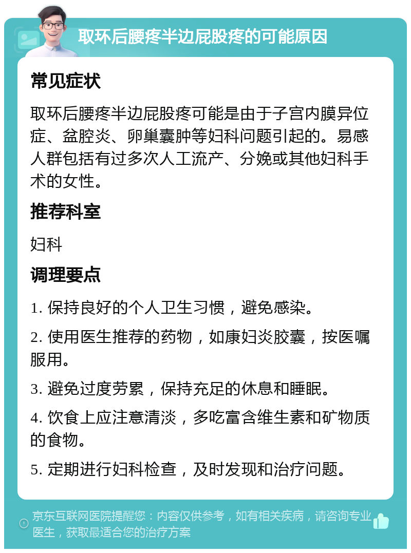 取环后腰疼半边屁股疼的可能原因 常见症状 取环后腰疼半边屁股疼可能是由于子宫内膜异位症、盆腔炎、卵巢囊肿等妇科问题引起的。易感人群包括有过多次人工流产、分娩或其他妇科手术的女性。 推荐科室 妇科 调理要点 1. 保持良好的个人卫生习惯，避免感染。 2. 使用医生推荐的药物，如康妇炎胶囊，按医嘱服用。 3. 避免过度劳累，保持充足的休息和睡眠。 4. 饮食上应注意清淡，多吃富含维生素和矿物质的食物。 5. 定期进行妇科检查，及时发现和治疗问题。