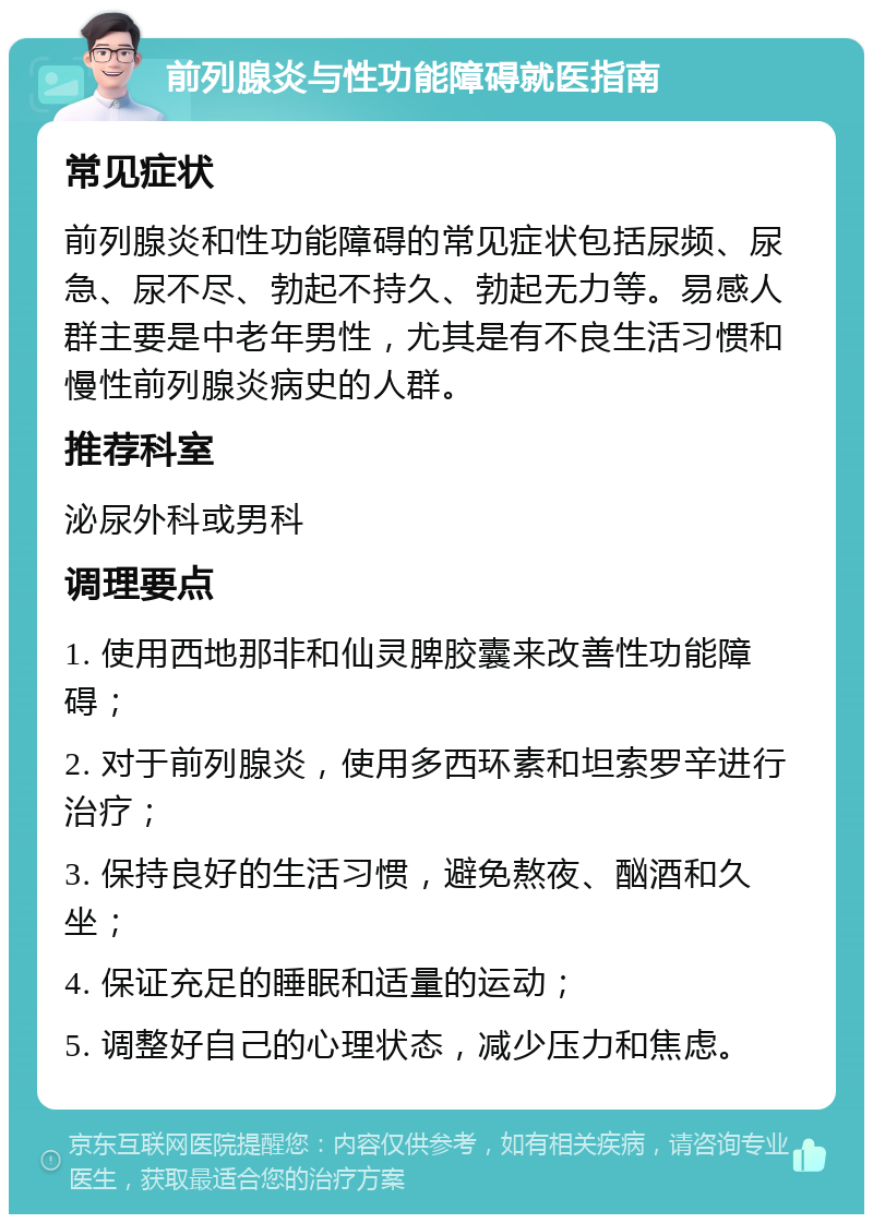 前列腺炎与性功能障碍就医指南 常见症状 前列腺炎和性功能障碍的常见症状包括尿频、尿急、尿不尽、勃起不持久、勃起无力等。易感人群主要是中老年男性，尤其是有不良生活习惯和慢性前列腺炎病史的人群。 推荐科室 泌尿外科或男科 调理要点 1. 使用西地那非和仙灵脾胶囊来改善性功能障碍； 2. 对于前列腺炎，使用多西环素和坦索罗辛进行治疗； 3. 保持良好的生活习惯，避免熬夜、酗酒和久坐； 4. 保证充足的睡眠和适量的运动； 5. 调整好自己的心理状态，减少压力和焦虑。