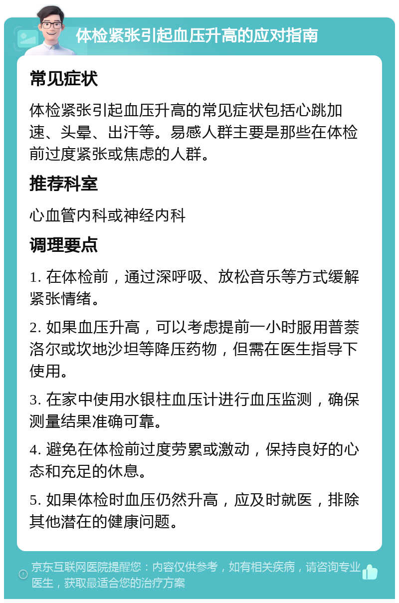 体检紧张引起血压升高的应对指南 常见症状 体检紧张引起血压升高的常见症状包括心跳加速、头晕、出汗等。易感人群主要是那些在体检前过度紧张或焦虑的人群。 推荐科室 心血管内科或神经内科 调理要点 1. 在体检前，通过深呼吸、放松音乐等方式缓解紧张情绪。 2. 如果血压升高，可以考虑提前一小时服用普萘洛尔或坎地沙坦等降压药物，但需在医生指导下使用。 3. 在家中使用水银柱血压计进行血压监测，确保测量结果准确可靠。 4. 避免在体检前过度劳累或激动，保持良好的心态和充足的休息。 5. 如果体检时血压仍然升高，应及时就医，排除其他潜在的健康问题。