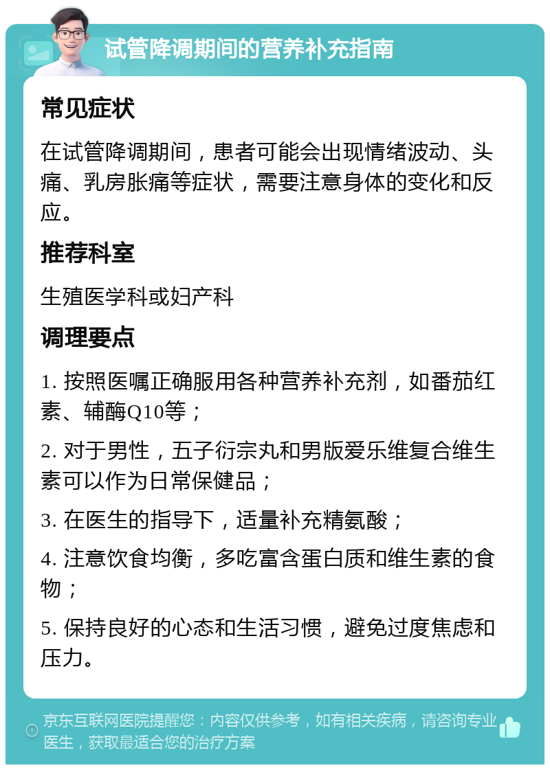 试管降调期间的营养补充指南 常见症状 在试管降调期间，患者可能会出现情绪波动、头痛、乳房胀痛等症状，需要注意身体的变化和反应。 推荐科室 生殖医学科或妇产科 调理要点 1. 按照医嘱正确服用各种营养补充剂，如番茄红素、辅酶Q10等； 2. 对于男性，五子衍宗丸和男版爱乐维复合维生素可以作为日常保健品； 3. 在医生的指导下，适量补充精氨酸； 4. 注意饮食均衡，多吃富含蛋白质和维生素的食物； 5. 保持良好的心态和生活习惯，避免过度焦虑和压力。