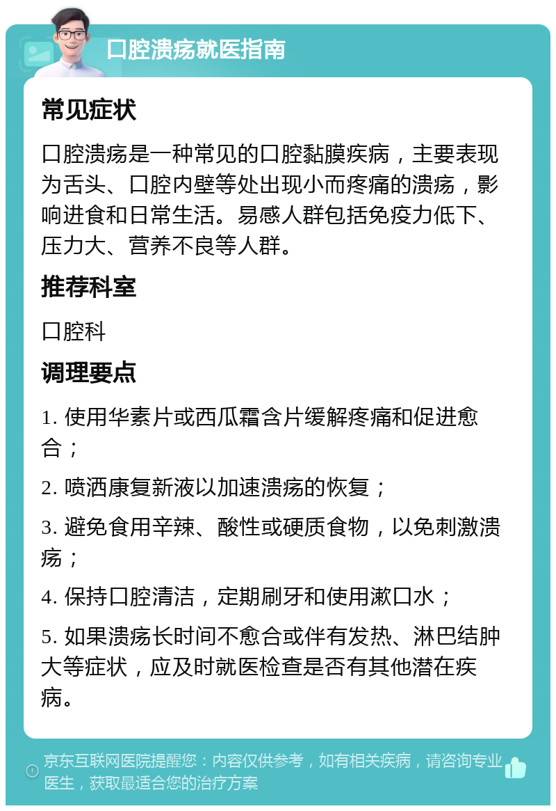 口腔溃疡就医指南 常见症状 口腔溃疡是一种常见的口腔黏膜疾病，主要表现为舌头、口腔内壁等处出现小而疼痛的溃疡，影响进食和日常生活。易感人群包括免疫力低下、压力大、营养不良等人群。 推荐科室 口腔科 调理要点 1. 使用华素片或西瓜霜含片缓解疼痛和促进愈合； 2. 喷洒康复新液以加速溃疡的恢复； 3. 避免食用辛辣、酸性或硬质食物，以免刺激溃疡； 4. 保持口腔清洁，定期刷牙和使用漱口水； 5. 如果溃疡长时间不愈合或伴有发热、淋巴结肿大等症状，应及时就医检查是否有其他潜在疾病。