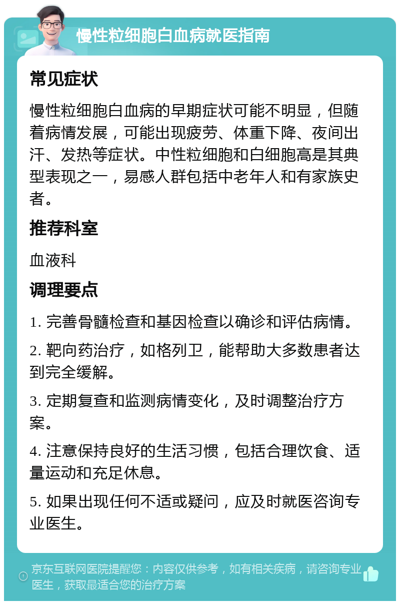 慢性粒细胞白血病就医指南 常见症状 慢性粒细胞白血病的早期症状可能不明显，但随着病情发展，可能出现疲劳、体重下降、夜间出汗、发热等症状。中性粒细胞和白细胞高是其典型表现之一，易感人群包括中老年人和有家族史者。 推荐科室 血液科 调理要点 1. 完善骨髓检查和基因检查以确诊和评估病情。 2. 靶向药治疗，如格列卫，能帮助大多数患者达到完全缓解。 3. 定期复查和监测病情变化，及时调整治疗方案。 4. 注意保持良好的生活习惯，包括合理饮食、适量运动和充足休息。 5. 如果出现任何不适或疑问，应及时就医咨询专业医生。