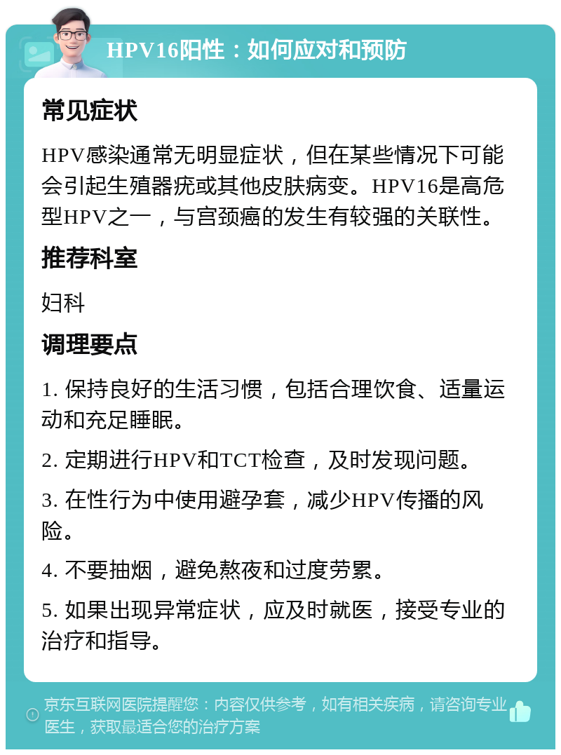 HPV16阳性：如何应对和预防 常见症状 HPV感染通常无明显症状，但在某些情况下可能会引起生殖器疣或其他皮肤病变。HPV16是高危型HPV之一，与宫颈癌的发生有较强的关联性。 推荐科室 妇科 调理要点 1. 保持良好的生活习惯，包括合理饮食、适量运动和充足睡眠。 2. 定期进行HPV和TCT检查，及时发现问题。 3. 在性行为中使用避孕套，减少HPV传播的风险。 4. 不要抽烟，避免熬夜和过度劳累。 5. 如果出现异常症状，应及时就医，接受专业的治疗和指导。