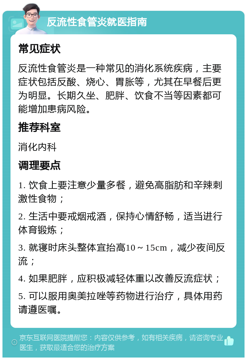 反流性食管炎就医指南 常见症状 反流性食管炎是一种常见的消化系统疾病，主要症状包括反酸、烧心、胃胀等，尤其在早餐后更为明显。长期久坐、肥胖、饮食不当等因素都可能增加患病风险。 推荐科室 消化内科 调理要点 1. 饮食上要注意少量多餐，避免高脂肪和辛辣刺激性食物； 2. 生活中要戒烟戒酒，保持心情舒畅，适当进行体育锻炼； 3. 就寝时床头整体宜抬高10～15cm，减少夜间反流； 4. 如果肥胖，应积极减轻体重以改善反流症状； 5. 可以服用奥美拉唑等药物进行治疗，具体用药请遵医嘱。