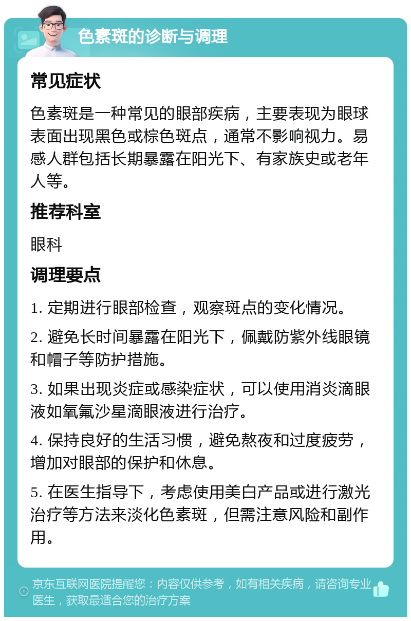 色素斑的诊断与调理 常见症状 色素斑是一种常见的眼部疾病，主要表现为眼球表面出现黑色或棕色斑点，通常不影响视力。易感人群包括长期暴露在阳光下、有家族史或老年人等。 推荐科室 眼科 调理要点 1. 定期进行眼部检查，观察斑点的变化情况。 2. 避免长时间暴露在阳光下，佩戴防紫外线眼镜和帽子等防护措施。 3. 如果出现炎症或感染症状，可以使用消炎滴眼液如氧氟沙星滴眼液进行治疗。 4. 保持良好的生活习惯，避免熬夜和过度疲劳，增加对眼部的保护和休息。 5. 在医生指导下，考虑使用美白产品或进行激光治疗等方法来淡化色素斑，但需注意风险和副作用。