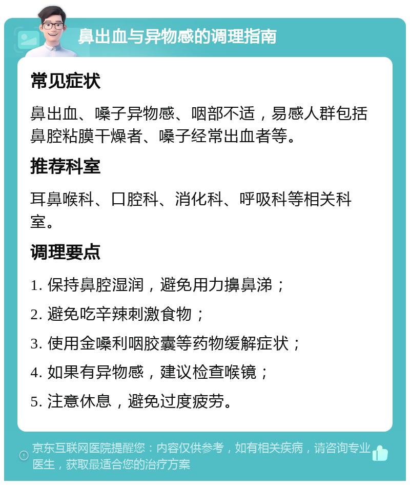 鼻出血与异物感的调理指南 常见症状 鼻出血、嗓子异物感、咽部不适，易感人群包括鼻腔粘膜干燥者、嗓子经常出血者等。 推荐科室 耳鼻喉科、口腔科、消化科、呼吸科等相关科室。 调理要点 1. 保持鼻腔湿润，避免用力擤鼻涕； 2. 避免吃辛辣刺激食物； 3. 使用金嗓利咽胶囊等药物缓解症状； 4. 如果有异物感，建议检查喉镜； 5. 注意休息，避免过度疲劳。