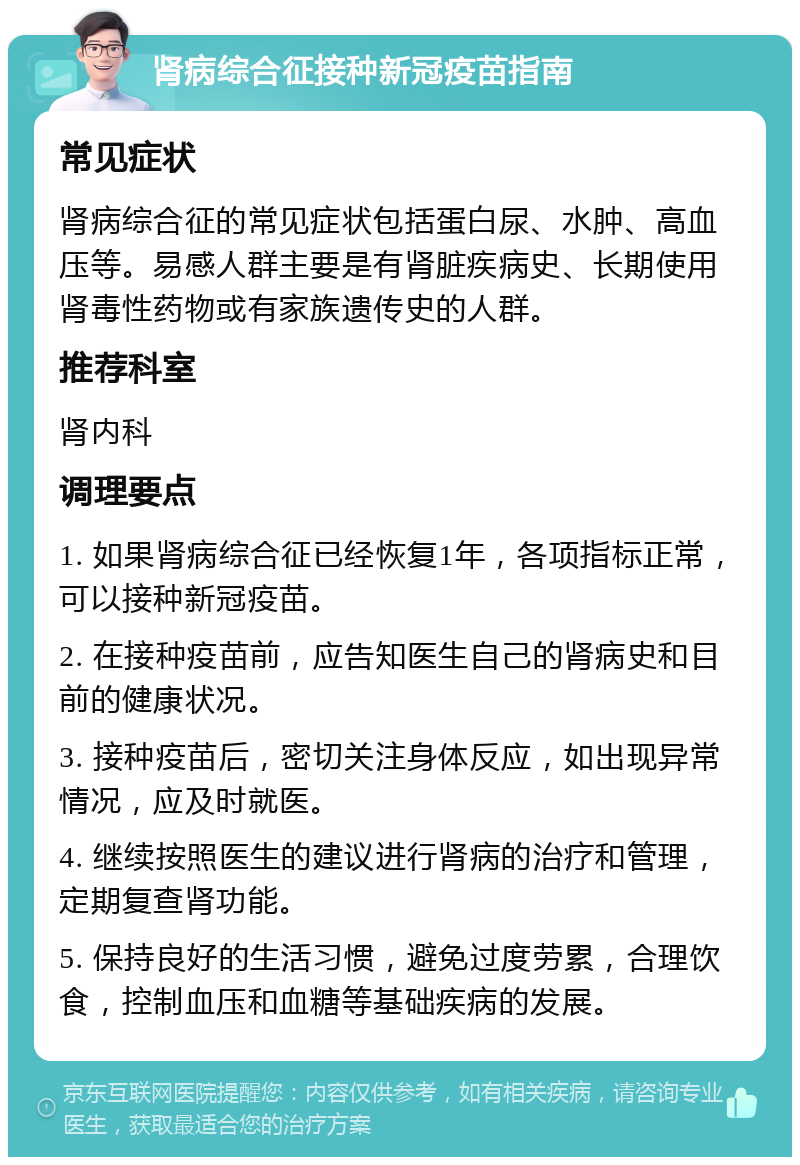 肾病综合征接种新冠疫苗指南 常见症状 肾病综合征的常见症状包括蛋白尿、水肿、高血压等。易感人群主要是有肾脏疾病史、长期使用肾毒性药物或有家族遗传史的人群。 推荐科室 肾内科 调理要点 1. 如果肾病综合征已经恢复1年，各项指标正常，可以接种新冠疫苗。 2. 在接种疫苗前，应告知医生自己的肾病史和目前的健康状况。 3. 接种疫苗后，密切关注身体反应，如出现异常情况，应及时就医。 4. 继续按照医生的建议进行肾病的治疗和管理，定期复查肾功能。 5. 保持良好的生活习惯，避免过度劳累，合理饮食，控制血压和血糖等基础疾病的发展。