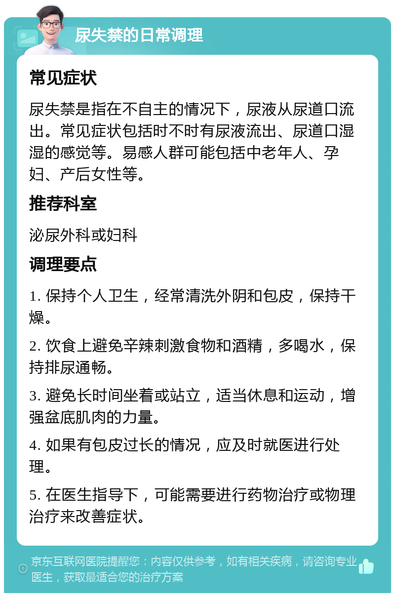 尿失禁的日常调理 常见症状 尿失禁是指在不自主的情况下，尿液从尿道口流出。常见症状包括时不时有尿液流出、尿道口湿湿的感觉等。易感人群可能包括中老年人、孕妇、产后女性等。 推荐科室 泌尿外科或妇科 调理要点 1. 保持个人卫生，经常清洗外阴和包皮，保持干燥。 2. 饮食上避免辛辣刺激食物和酒精，多喝水，保持排尿通畅。 3. 避免长时间坐着或站立，适当休息和运动，增强盆底肌肉的力量。 4. 如果有包皮过长的情况，应及时就医进行处理。 5. 在医生指导下，可能需要进行药物治疗或物理治疗来改善症状。