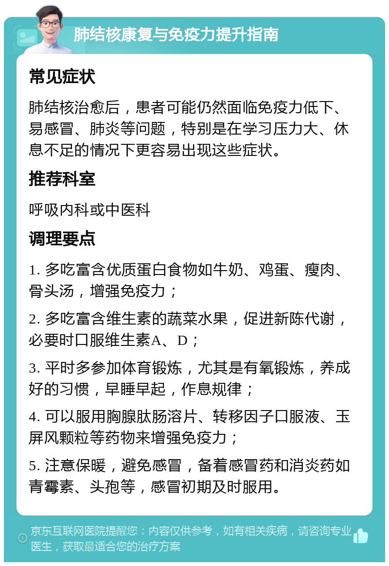 肺结核康复与免疫力提升指南 常见症状 肺结核治愈后，患者可能仍然面临免疫力低下、易感冒、肺炎等问题，特别是在学习压力大、休息不足的情况下更容易出现这些症状。 推荐科室 呼吸内科或中医科 调理要点 1. 多吃富含优质蛋白食物如牛奶、鸡蛋、瘦肉、骨头汤，增强免疫力； 2. 多吃富含维生素的蔬菜水果，促进新陈代谢，必要时口服维生素A、D； 3. 平时多参加体育锻炼，尤其是有氧锻炼，养成好的习惯，早睡早起，作息规律； 4. 可以服用胸腺肽肠溶片、转移因子口服液、玉屏风颗粒等药物来增强免疫力； 5. 注意保暖，避免感冒，备着感冒药和消炎药如青霉素、头孢等，感冒初期及时服用。