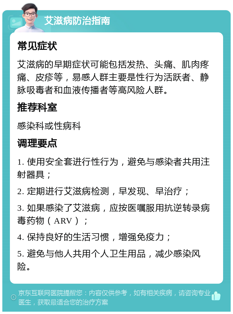 艾滋病防治指南 常见症状 艾滋病的早期症状可能包括发热、头痛、肌肉疼痛、皮疹等，易感人群主要是性行为活跃者、静脉吸毒者和血液传播者等高风险人群。 推荐科室 感染科或性病科 调理要点 1. 使用安全套进行性行为，避免与感染者共用注射器具； 2. 定期进行艾滋病检测，早发现、早治疗； 3. 如果感染了艾滋病，应按医嘱服用抗逆转录病毒药物（ARV）； 4. 保持良好的生活习惯，增强免疫力； 5. 避免与他人共用个人卫生用品，减少感染风险。