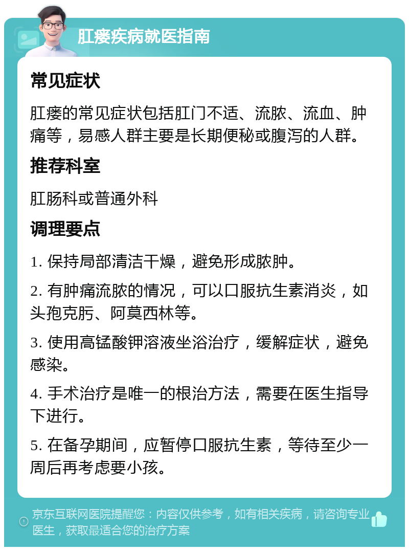 肛瘘疾病就医指南 常见症状 肛瘘的常见症状包括肛门不适、流脓、流血、肿痛等，易感人群主要是长期便秘或腹泻的人群。 推荐科室 肛肠科或普通外科 调理要点 1. 保持局部清洁干燥，避免形成脓肿。 2. 有肿痛流脓的情况，可以口服抗生素消炎，如头孢克肟、阿莫西林等。 3. 使用高锰酸钾溶液坐浴治疗，缓解症状，避免感染。 4. 手术治疗是唯一的根治方法，需要在医生指导下进行。 5. 在备孕期间，应暂停口服抗生素，等待至少一周后再考虑要小孩。